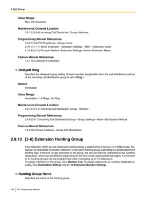 Page 2282.9 [3] Group
228 PC Programming Manual
Value Range
Max. 20 characters
Maintenance Console Location
2.9.12 [3-5-4] Incoming Call Distribution Group—Member
Programming Manual References
2.9.21 [3-9] PS Ring Group—Group Name
2.10.1 [4-1-1] Wired Extension—Extension Settings—Main—Extension Name
2.10.8 [4-2-1] Portable Station—Extension Settings—Main—Extension Name
Feature Manual References
1.9.1 ICD GROUP FEATURES
Delayed Ring
Specifies the delayed ringing setting of each member. (Applicable when the call...