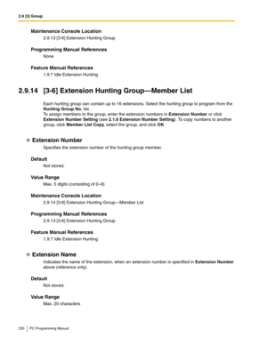 Page 2302.9 [3] Group
230 PC Programming Manual
Maintenance Console Location
2.9.13 [3-6] Extension Hunting Group
Programming Manual References
None
Feature Manual References
1.9.7 Idle Extension Hunting
2.9.14 [3-6] Extension Hunting Group—Member List
Each hunting group can contain up to 16 extensions. Select the hunting group to program from the 
Hunting Group No. list.
To assign members to the group, enter the extension numbers in Extension Number or click 
Extension Number Setting (see 2.1.6 Extension Number...