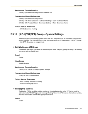 Page 2312.9 [3] Group
PC Programming Manual 231
Maintenance Console Location
2.9.14 [3-6] Extension Hunting Group—Member List
Programming Manual References
2.9.13 [3-6] Extension Hunting Group
2.10.1 [4-1-1] Wired Extension—Extension Settings—Main—Extension Name
2.10.8 [4-2-1] Portable Station—Extension Settings—Main—Extension Name
Feature Manual References
1.9.7 Idle Extension Hunting
2.9.15 [3-7-1] VM(DPT) Group—System Settings
A Panasonic Voice Processing System (VPS) with DPT Integration can be connected to...