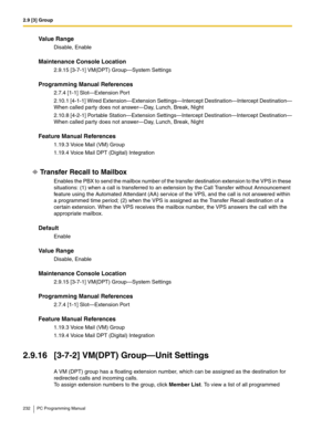 Page 2322.9 [3] Group
232 PC Programming Manual
Value Range
Disable, Enable
Maintenance Console Location
2.9.15 [3-7-1] VM(DPT) Group—System Settings
Programming Manual References
2.7.4 [1-1] Slot—Extension Port
2.10.1 [4-1-1] Wired Extension—Extension Settings—Intercept Destination—Intercept Destination—
When called party does not answer—Day, Lunch, Break, Night
2.10.8 [4-2-1] Portable Station—Extension Settings—Intercept Destination—Intercept Destination—
When called party does not answer—Day, Lunch, Break,...