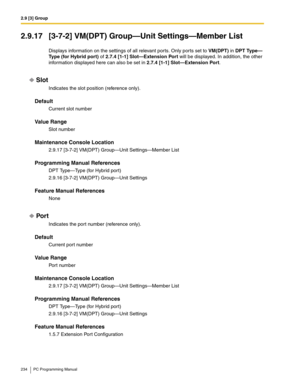 Page 2342.9 [3] Group
234 PC Programming Manual
2.9.17 [3-7-2] VM(DPT) Group—Unit Settings—Member List
Displays information on the settings of all relevant ports. Only ports set to VM(DPT) in DPT Type—
Type (for Hybrid port) of 2.7.4 [1-1] Slot—Extension Port will be displayed. In addition, the other 
information displayed here can also be set in 2.7.4 [1-1] Slot—Extension Port.
Slot
Indicates the slot position (reference only).
Default
Current slot number
Value Range
Slot number
Maintenance Console Location...