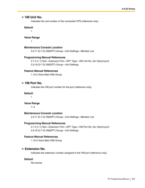 Page 2352.9 [3] Group
PC Programming Manual 235
VM Unit No.
Indicates the unit number of the connected VPS (reference only).
Default
1
Value Range
1
Maintenance Console Location
2.9.17 [3-7-2] VM(DPT) Group—Unit Settings—Member List
Programming Manual References
2.7.4 [1-1] Slot—Extension Port—DPT Type—VM Unit No. (for Hybrid port)
2.9.16 [3-7-2] VM(DPT) Group—Unit Settings
Feature Manual References
1.19.3 Voice Mail (VM) Group
VM Port No.
Indicates the VM port number for the port (reference only).
Default
1...