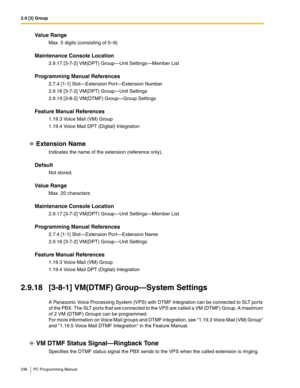 Page 2362.9 [3] Group
236 PC Programming Manual
Value Range
Max. 5 digits (consisting of 0–9)
Maintenance Console Location
2.9.17 [3-7-2] VM(DPT) Group—Unit Settings—Member List
Programming Manual References
2.7.4 [1-1] Slot—Extension Port—Extension Number
2.9.16 [3-7-2] VM(DPT) Group—Unit Settings
2.9.19 [3-8-2] VM(DTMF) Group—Group Settings
Feature Manual References
1.19.3 Voice Mail (VM) Group
1.19.4 Voice Mail DPT (Digital) Integration
Extension Name
Indicates the name of the extension (reference only)....