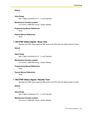 Page 2372.9 [3] Group
PC Programming Manual 237
Default
1
Value Range
Max. 4 digits (consisting of 0–9, *, #, and P [pause])
Maintenance Console Location
2.9.18 [3-8-1] VM(DTMF) Group—System Settings
Programming Manual References
None
Feature Manual References
None
VM DTMF Status Signal—Busy Tone
Specifies the DTMF status signal the PBX sends to the VPS when the called extension is busy.
Default
2
Value Range
Max. 4 digits (consisting of 0–9, *, #, and P [pause])
Maintenance Console Location
2.9.18 [3-8-1]...