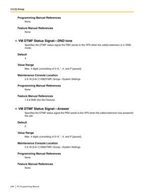 Page 2382.9 [3] Group
238 PC Programming Manual
Programming Manual References
None
Feature Manual References
None
VM DTMF Status Signal—DND tone
Specifies the DTMF status signal the PBX sends to the VPS when the called extension is in DND 
mode.
Default
4
Value Range
Max. 4 digits (consisting of 0–9, *, #, and P [pause])
Maintenance Console Location
2.9.18 [3-8-1] VM(DTMF) Group—System Settings
Programming Manual References
None
Feature Manual References
1.4.8 DND (Do Not Disturb)
VM DTMF Status Signal—Answer...