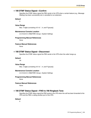 Page 2392.9 [3] Group
PC Programming Manual 239
VM DTMF Status Signal—Confirm
Specifies the DTMF status signal the PBX sends to the VPS when a certain feature (e.g., Message 
Waiting) has been successfully set or cancelled on an extension.
Default
9
Value Range
Max. 4 digits (consisting of 0–9, *, #, and P [pause])
Maintenance Console Location
2.9.18 [3-8-1] VM(DTMF) Group—System Settings
Programming Manual References
None
Feature Manual References
None
VM DTMF Status Signal—Disconnect
Specifies the DTMF status...