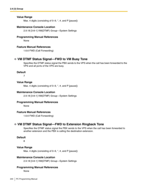 Page 2402.9 [3] Group
240 PC Programming Manual
Value Range
Max. 4 digits (consisting of 0–9, *, #, and P [pause])
Maintenance Console Location
2.9.18 [3-8-1] VM(DTMF) Group—System Settings
Programming Manual References
None
Feature Manual References
1.6.6 FWD (Call Forwarding)
VM DTMF Status Signal—FWD to VM Busy Tone
Specifies the DTMF status signal the PBX sends to the VPS when the call has been forwarded to the 
VPS and all ports of the VPS are busy.
Default
7
Value Range
Max. 4 digits (consisting of 0–9, *,...