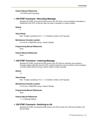 Page 2412.9 [3] Group
PC Programming Manual 241
Feature Manual References
1.6.6 FWD (Call Forwarding)
VM DTMF Command—Recording Message
Specifies the DTMF command the PBX sends to the VPS when a call is forwarded, intercepted, or 
transferred to the VPS, so that the caller can leave a message in a certain mailbox.
Default
H
Value Range
Max. 16 digits (consisting of 0–9, *, #, H [mailbox number], and P [pause])
Maintenance Console Location
2.9.18 [3-8-1] VM(DTMF) Group—System Settings
Programming Manual...