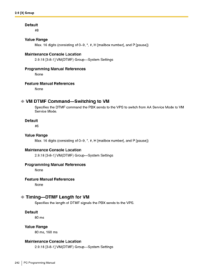 Page 2422.9 [3] Group
242 PC Programming Manual
Default
#8
Value Range
Max. 16 digits (consisting of 0–9, *, #, H [mailbox number], and P [pause])
Maintenance Console Location
2.9.18 [3-8-1] VM(DTMF) Group—System Settings
Programming Manual References
None
Feature Manual References
None
VM DTMF Command—Switching to VM
Specifies the DTMF command the PBX sends to the VPS to switch from AA Service Mode to VM 
Service Mode.
Default
#6
Value Range
Max. 16 digits (consisting of 0–9, *, #, H [mailbox number], and P...