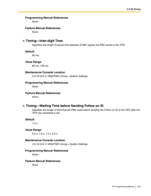 Page 2432.9 [3] Group
PC Programming Manual 243
Programming Manual References
None
Feature Manual References
None
Timing—Inter-digit Time
Specifies the length of pause time between DTMF signals the PBX sends to the VPS.
Default
80 ms
Value Range
80 ms, 160 ms
Maintenance Console Location
2.9.18 [3-8-1] VM(DTMF) Group—System Settings
Programming Manual References
None
Feature Manual References
None
Timing—Waiting Time before Sending Follow on ID
Specifies the length of time that the PBX waits before sending the...