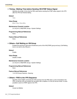 Page 2442.9 [3] Group
244 PC Programming Manual
Timing—Waiting Time before Sending VM DTMF Status Signal
Specifies the length of time that the PBX waits before sending the DTMF status signal to the VPS 
after the VPS has finished dialing.
Default
1.5 s
Value Range
0.5 s, 1.0 s, 1.5 s, 2.0 s
Maintenance Console Location
2.9.18 [3-8-1] VM(DTMF) Group—System Settings
Programming Manual References
None
Feature Manual References
None
Others—Call Waiting on VM Group
Enables the queuing of calls when all extension...