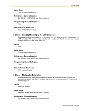 Page 2452.9 [3] Group
PC Programming Manual 245
Value Range
None, Answer by Mailbox, AA
Maintenance Console Location
2.9.18 [3-8-1] VM(DTMF) Group—System Settings
Programming Manual References
None
Feature Manual References
1.6.6 FWD (Call Forwarding)
Others—Intercept Routing to the VPS Sequence
Specifies which DTMF commands the VPS receives from the PBX when a call is intercepted to the 
VPS, so that the VPS can answer the call either with a mailbox or in the AA service mode. It is also 
possible to send no...