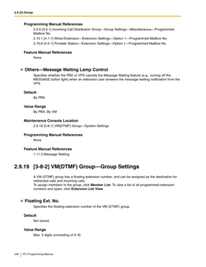 Page 2462.9 [3] Group
246 PC Programming Manual
Programming Manual References
2.9.9 [3-5-1] Incoming Call Distribution Group—Group Settings—Miscellaneous—Programmed 
Mailbox No.
2.10.1 [4-1-1] Wired Extension—Extension Settings—Option 1—Programmed Mailbox No.
2.10.8 [4-2-1] Portable Station—Extension Settings—Option 1—Programmed Mailbox No.
Feature Manual References
None
Others—Message Waiting Lamp Control
Specifies whether the PBX or VPS cancels the Message Waiting feature (e.g., turning off the 
MESSAGE button...