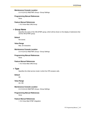 Page 2472.9 [3] Group
PC Programming Manual 247
Maintenance Console Location
2.9.19 [3-8-2] VM(DTMF) Group—Group Settings
Programming Manual References
None
Feature Manual References
1.19.3 Voice Mail (VM) Group
Group Name
Specifies the name of the VM (DTMF) group, which will be shown on the display of extensions that 
call the VM (DTMF) group.
Default
Not stored.
Value Range
Max. 20 characters
Maintenance Console Location
2.9.19 [3-8-2] VM(DTMF) Group—Group Settings
Programming Manual References
None
Feature...