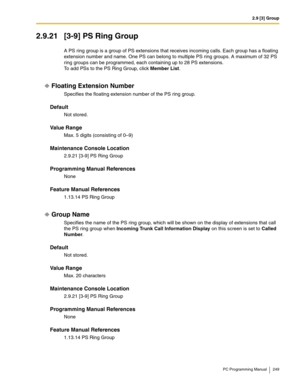 Page 2492.9 [3] Group
PC Programming Manual 249
2.9.21 [3-9] PS Ring Group
A PS ring group is a group of PS extensions that receives incoming calls. Each group has a floating 
extension number and name. One PS can belong to multiple PS ring groups. A maximum of 32 PS 
ring groups can be programmed, each containing up to 28 PS extensions.
To add PSs to the PS Ring Group, click Member List.
Floating Extension Number
Specifies the floating extension number of the PS ring group.
Default
Not stored.
Value Range
Max....