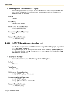 Page 2502.9 [3] Group
250 PC Programming Manual
Incoming Trunk Call Information Display
Specifies the information of the incoming CO line call to be shown on the displays of the PSs that 
belong to the PS ring group. If the callers name or called partys name is not recognized, the 
telephone number will be shown.
Default
Caller ID
Value Range
Caller ID, Called Number
Maintenance Console Location
2.9.21 [3-9] PS Ring Group
Programming Manual References
None
Feature Manual References
1.13.14 PS Ring Group
2.9.22...