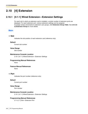 Page 2522.10 [4] Extension
252 PC Programming Manual
2.10 [4] Extension
2.10.1 [4-1-1] Wired Extension—Extension Settings
For each slot in which an extension card is installed, a certain number of extension ports are 
displayed. For each extension port, various extension settings can be assigned.
To assign names and tenants to extension user groups, click Extension Group Table. See 2.9.3 [3-
2] Extension Group for more details.
Main
Slot
Indicates the slot position of each extension card (reference only)....