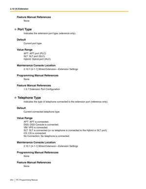 Page 2542.10 [4] Extension
254 PC Programming Manual
Feature Manual References
None
Por t Type
Indicates the extension port type (reference only).
Default
Current port type
Value Range
APT: APT port (PLC)
SLT: SLT port (SLC)
Hybrid: Hybrid port (HLC)
Maintenance Console Location
2.10.1 [4-1-1] Wired Extension—Extension Settings
Programming Manual References
None
Feature Manual References
1.5.7 Extension Port Configuration
Telephone Type
Indicates the type of telephone connected to the extension port (reference...