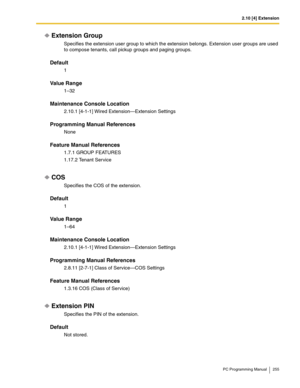 Page 2552.10 [4] Extension
PC Programming Manual 255
Extension Group
Specifies the extension user group to which the extension belongs. Extension user groups are used 
to compose tenants, call pickup groups and paging groups.
Default
1
Value Range
1–32
Maintenance Console Location
2.10.1 [4-1-1] Wired Extension—Extension Settings
Programming Manual References
None
Feature Manual References
1.7.1 GROUP FEATURES
1.17.2 Tenant Service
COS
Specifies the COS of the extension.
Default
1
Value Range
1–64
Maintenance...