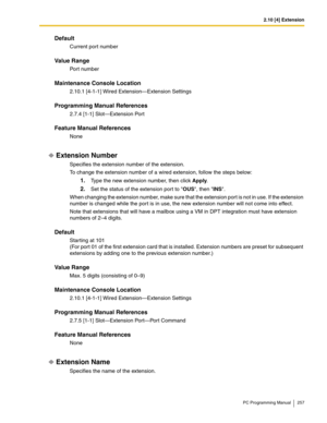 Page 2572.10 [4] Extension
PC Programming Manual 257
Default
Current port number
Value Range
Port number
Maintenance Console Location
2.10.1 [4-1-1] Wired Extension—Extension Settings
Programming Manual References
2.7.4 [1-1] Slot—Extension Port
Feature Manual References
None
Extension Number
Specifies the extension number of the extension.
To change the extension number of a wired extension, follow the steps below:
1.Type the new extension number, then click Apply.
2.Set the status of the extension port to OUS,...