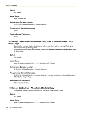 Page 2582.10 [4] Extension
258 PC Programming Manual
Default
Not stored.
Value Range
Max. 20 characters
Maintenance Console Location
2.10.1 [4-1-1] Wired Extension—Extension Settings
Programming Manual References
None
Feature Manual References
None
Intercept Destination—When called party does not answer—Day, Lunch, 
Break, Night
Specifies the Intercept Routing destination of calls in each time mode for Intercept Routing–No 
Answer and Intercept Routing–DND.
Note that Intercept Routing–Busy calls are routed using...