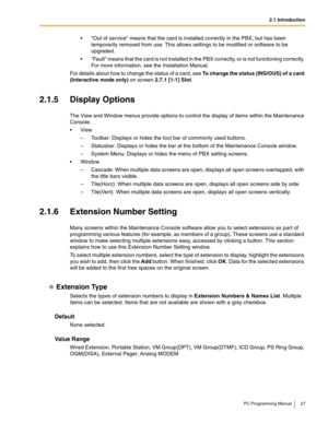 Page 272.1 Introduction
PC Programming Manual 27
 Out of service means that the card is installed correctly in the PBX, but has been 
temporarily removed from use. This allows settings to be modified or software to be 
upgraded.
 Fault means that the card is not installed in the PBX correctly, or is not functioning correctly. 
For more information, see the Installation Manual.
For details about how to change the status of a card, see To change the status (INS/OUS) of a card 
(Interactive mode only) on screen...