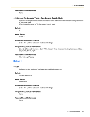 Page 2612.10 [4] Extension
PC Programming Manual 261
Feature Manual References
None
Intercept No Answer Time—Day, Lunch, Break, Night
Specifies the length of time until an unanswered call is redirected to the intercept routing destination 
in each time mode.
When this setting is set to 0, the system timer is used.
Default
0
Value Range
0–240 s
Maintenance Console Location
2.10.1 [4-1-1] Wired Extension—Extension Settings
Programming Manual References
2.8.4 [2-3] Timers & Counters—Dial / IRNA / Recall /...