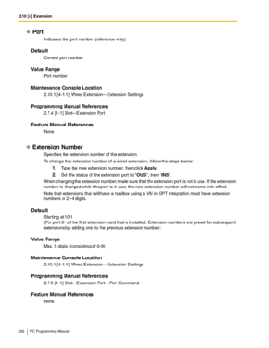 Page 2622.10 [4] Extension
262 PC Programming Manual
Por t
Indicates the port number (reference only).
Default
Current port number
Value Range
Port number
Maintenance Console Location
2.10.1 [4-1-1] Wired Extension—Extension Settings
Programming Manual References
2.7.4 [1-1] Slot—Extension Port
Feature Manual References
None
Extension Number
Specifies the extension number of the extension.
To change the extension number of a wired extension, follow the steps below:
1.Type the new extension number, then click...