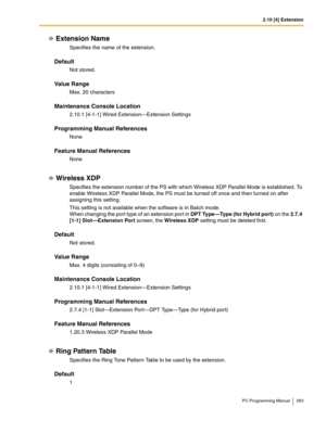 Page 2632.10 [4] Extension
PC Programming Manual 263
Extension Name
Specifies the name of the extension.
Default
Not stored.
Value Range
Max. 20 characters
Maintenance Console Location
2.10.1 [4-1-1] Wired Extension—Extension Settings
Programming Manual References
None
Feature Manual References
None
Wireless XDP
Specifies the extension number of the PS with which Wireless XDP Parallel Mode is established. To 
enable Wireless XDP Parallel Mode, the PS must be turned off once and then turned on after 
assigning...