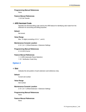 Page 2652.10 [4] Extension
PC Programming Manual 265
Programming Manual References
None
Feature Manual References
1.3.8 Call Transfer
ARS Itemized Code
Specifies the itemized billing code used by the ARS feature for identifying calls made from the 
extension for accounting and billing purposes.
Default
Not stored.
Value Range
Max. 10 digits (consisting of 0–9, *, and #)
Maintenance Console Location
2.10.1 [4-1-1] Wired Extension—Extension Settings
Programming Manual References
2.14.6 [8-5] Carrier
Feature Manual...