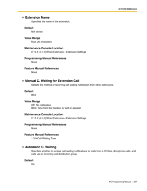 Page 2672.10 [4] Extension
PC Programming Manual 267
Extension Name
Specifies the name of the extension.
Default
Not stored.
Value Range
Max. 20 characters
Maintenance Console Location
2.10.1 [4-1-1] Wired Extension—Extension Settings
Programming Manual References
None
Feature Manual References
None
Manual C. Waiting for Extension Call
Selects the method of receiving call waiting notification from other extensions.
Default
BSS
Value Range
Off: No notification
BSS: Tone from the handset or built-in speaker...