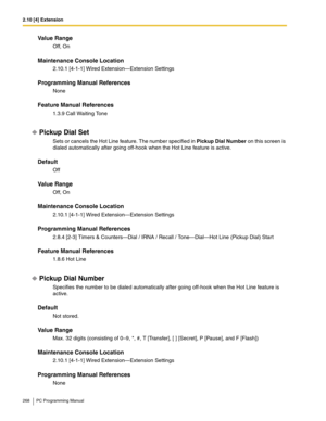 Page 2682.10 [4] Extension
268 PC Programming Manual
Value Range
Off, On
Maintenance Console Location
2.10.1 [4-1-1] Wired Extension—Extension Settings
Programming Manual References
None
Feature Manual References
1.3.9 Call Waiting Tone
Pickup Dial Set
Sets or cancels the Hot Line feature. The number specified in Pickup Dial Number on this screen is 
dialed automatically after going off-hook when the Hot Line feature is active.
Default
Off
Value Range
Off, On
Maintenance Console Location
2.10.1 [4-1-1] Wired...