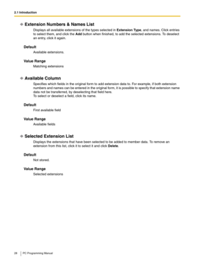 Page 282.1 Introduction
28 PC Programming Manual
Extension Numbers & Names List
Displays all available extensions of the types selected in Extension Type, and names. Click entries 
to select them, and click the Add button when finished, to add the selected extensions. To deselect 
an entry, click it again.
Default
Available extensions.
Value Range
Matching extensions
Available Column
Specifies which fields in the original form to add extension data to. For example, if both extension 
numbers and names can be...