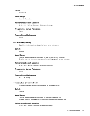 Page 2712.10 [4] Extension
PC Programming Manual 271
Default
Not stored.
Value Range
Max. 20 characters
Maintenance Console Location
2.10.1 [4-1-1] Wired Extension—Extension Settings
Programming Manual References
None
Feature Manual References
None
Call Pickup Deny
Specifies whether calls can be picked up by other extensions.
Default
Disable
Value Range
Disable: Allows other extension users to pick up calls to your extension
Enable: Prevents other extension users from picking up calls to your extension...