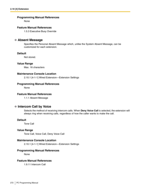 Page 2722.10 [4] Extension
272 PC Programming Manual
Programming Manual References
None
Feature Manual References
1.5.3 Executive Busy Override
Absent Message
Specifies the Personal Absent Message which, unlike the System Absent Message, can be 
customized for each extension.
Default
Not stored.
Value Range
Max. 16 characters
Maintenance Console Location
2.10.1 [4-1-1] Wired Extension—Extension Settings
Programming Manual References
None
Feature Manual References
1.1.1 Absent Message
Intercom Call by Voice...