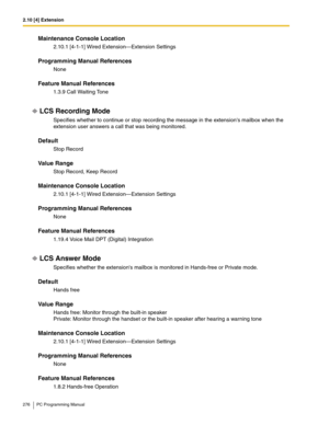 Page 2762.10 [4] Extension
276 PC Programming Manual
Maintenance Console Location
2.10.1 [4-1-1] Wired Extension—Extension Settings
Programming Manual References
None
Feature Manual References
1.3.9 Call Waiting Tone
LCS Recording Mode
Specifies whether to continue or stop recording the message in the extensions mailbox when the 
extension user answers a call that was being monitored.
Default
Stop Record
Value Range
Stop Record, Keep Record
Maintenance Console Location
2.10.1 [4-1-1] Wired Extension—Extension...