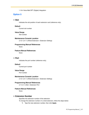 Page 2772.10 [4] Extension
PC Programming Manual 277
1.19.4 Voice Mail DPT (Digital) Integration
Option 5
Slot
Indicates the slot position of each extension card (reference only).
Default
Current slot number
Value Range
Slot number
Maintenance Console Location
2.10.1 [4-1-1] Wired Extension—Extension Settings
Programming Manual References
None
Feature Manual References
None
Por t
Indicates the por t number (reference only).
Default
Current port number
Value Range
Port number
Maintenance Console Location
2.10.1...