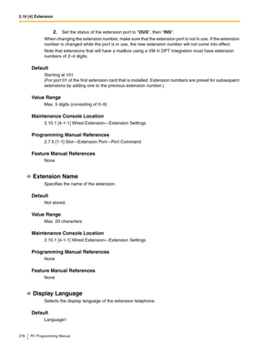 Page 2782.10 [4] Extension
278 PC Programming Manual
2.Set the status of the extension port to OUS, then INS.
When changing the extension number, make sure that the extension port is not in use. If the extension 
number is changed while the port is in use, the new extension number will not come into effect.
Note that extensions that will have a mailbox using a VM in DPT integration must have extension 
numbers of 2–4 digits.
Default
Starting at 101
(For port 01 of the first extension card that is installed....