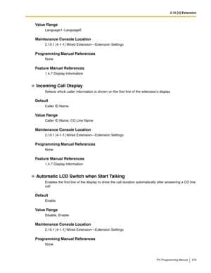 Page 2792.10 [4] Extension
PC Programming Manual 279
Value Range
Language1–Language5
Maintenance Console Location
2.10.1 [4-1-1] Wired Extension—Extension Settings
Programming Manual References
None
Feature Manual References
1.4.7 Display Information
Incoming Call Display
Selects which caller information is shown on the first line of the extensions display.
Default
Caller ID Name
Value Range
Caller ID Name, CO Line Name
Maintenance Console Location
2.10.1 [4-1-1] Wired Extension—Extension Settings
Programming...