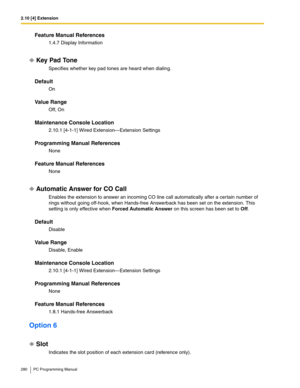 Page 2802.10 [4] Extension
280 PC Programming Manual
Feature Manual References
1.4.7 Display Information
Key Pad Tone
Specifies whether key pad tones are heard when dialing.
Default
On
Value Range
Off, On
Maintenance Console Location
2.10.1 [4-1-1] Wired Extension—Extension Settings
Programming Manual References
None
Feature Manual References
None
Automatic Answer for CO Call
Enables the extension to answer an incoming CO line call automatically after a cer tain number of 
rings without going off-hook, when...