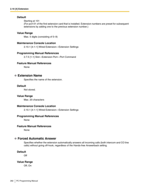 Page 2822.10 [4] Extension
282 PC Programming Manual
Default
Starting at 101
(For port 01 of the first extension card that is installed. Extension numbers are preset for subsequent 
extensions by adding one to the previous extension number.)
Value Range
Max. 5 digits (consisting of 0–9)
Maintenance Console Location
2.10.1 [4-1-1] Wired Extension—Extension Settings
Programming Manual References
2.7.5 [1-1] Slot—Extension Port—Port Command
Feature Manual References
None
Extension Name
Specifies the name of the...