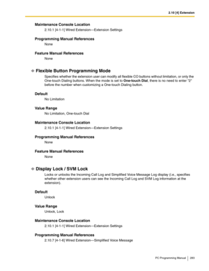 Page 2832.10 [4] Extension
PC Programming Manual 283
Maintenance Console Location
2.10.1 [4-1-1] Wired Extension—Extension Settings
Programming Manual References
None
Feature Manual References
None
Flexible Button Programming Mode
Specifies whether the extension user can modify all flexible CO buttons without limitation, or only the 
One-touch Dialing buttons. When the mode is set to One-touch Dial, there is no need to enter 2 
before the number when customizing a One-touch Dialing button.
Default
No Limitation...