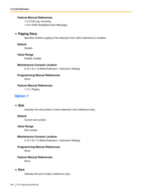 Page 2842.10 [4] Extension
284 PC Programming Manual
Feature Manual References
1.3.3 Call Log, Incoming
1.16.5 SVM (Simplified Voice Message)
Paging Deny
Specifies whether paging of the extension from other extensions is enabled.
Default
Disable
Value Range
Disable, Enable
Maintenance Console Location
2.10.1 [4-1-1] Wired Extension—Extension Settings
Programming Manual References
None
Feature Manual References
1.13.1 Paging
Option 7
Slot
Indicates the slot position of each extension card (reference only)....