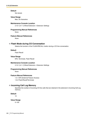 Page 2862.10 [4] Extension
286 PC Programming Manual
Default
Not stored.
Value Range
Max. 20 characters
Maintenance Console Location
2.10.1 [4-1-1] Wired Extension—Extension Settings
Programming Manual References
None
Feature Manual References
None
Flash Mode during CO Conversation
Selects the function of the FLASH/RECALL button during a CO line conversation.
Default
Flash Recall
Value Range
EFA, Terminate, Flash Recall
Maintenance Console Location
2.10.1 [4-1-1] Wired Extension—Extension Settings
Programming...