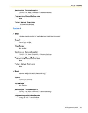 Page 2872.10 [4] Extension
PC Programming Manual 287
Maintenance Console Location
2.10.1 [4-1-1] Wired Extension—Extension Settings
Programming Manual References
None
Feature Manual References
1.3.3 Call Log, Incoming
Option 8
Slot
Indicates the slot position of each extension card (reference only).
Default
Current slot number
Value Range
Slot number
Maintenance Console Location
2.10.1 [4-1-1] Wired Extension—Extension Settings
Programming Manual References
None
Feature Manual References
None
Por t
Indicates the...