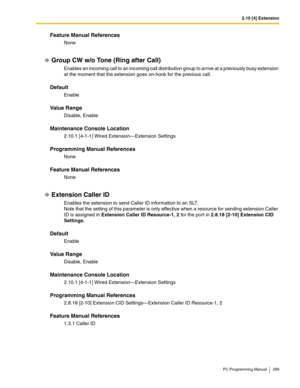 Page 2892.10 [4] Extension
PC Programming Manual 289
Feature Manual References
None
Group CW w/o Tone (Ring after Call)
Enables an incoming call to an incoming call distribution group to arrive at a previously busy extension 
at the moment that the extension goes on-hook for the previous call.
Default
Enable
Value Range
Disable, Enable
Maintenance Console Location
2.10.1 [4-1-1] Wired Extension—Extension Settings
Programming Manual References
None
Feature Manual References
None
Extension Caller ID
Enables the...