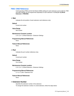 Page 2912.10 [4] Extension
PC Programming Manual 291
FWD / DND Reference
Call Forwarding (FWD) and Do Not Disturb (DND) settings for each extension can be referred. FWD 
and DND settings can be programmed separately for each extension in 2.10.2 [4-1-2] Wired 
Extension—FWD/DND.
Slot
Indicates the slot position of each extension card (reference only).
Default
Current slot number
Value Range
Slot number
Maintenance Console Location
2.10.1 [4-1-1] Wired Extension—Extension Settings
Programming Manual References...