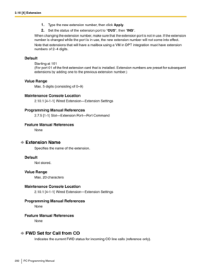 Page 2922.10 [4] Extension
292 PC Programming Manual
1.Type the new extension number, then click Apply.
2.Set the status of the extension port to OUS, then INS.
When changing the extension number, make sure that the extension port is not in use. If the extension 
number is changed while the port is in use, the new extension number will not come into effect.
Note that extensions that will have a mailbox using a VM in DPT integration must have extension 
numbers of 2–4 digits.
Default
Starting at 101
(For port 01...