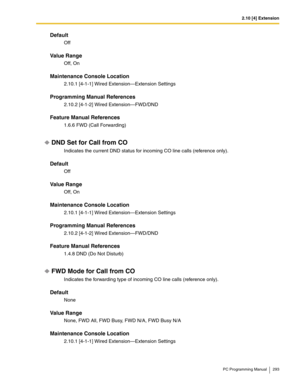 Page 2932.10 [4] Extension
PC Programming Manual 293
Default
Off
Value Range
Off, On
Maintenance Console Location
2.10.1 [4-1-1] Wired Extension—Extension Settings
Programming Manual References
2.10.2 [4-1-2] Wired Extension—FWD/DND
Feature Manual References
1.6.6 FWD (Call Forwarding)
DND Set for Call from CO
Indicates the current DND status for incoming CO line calls (reference only).
Default
Off
Value Range
Off, On
Maintenance Console Location
2.10.1 [4-1-1] Wired Extension—Extension Settings
Programming...