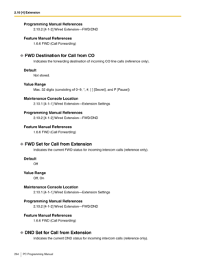 Page 2942.10 [4] Extension
294 PC Programming Manual
Programming Manual References
2.10.2 [4-1-2] Wired Extension—FWD/DND
Feature Manual References
1.6.6 FWD (Call Forwarding)
FWD Destination for Call from CO
Indicates the forwarding destination of incoming CO line calls (reference only).
Default
Not stored.
Value Range
Max. 32 digits (consisting of 0–9, *, #, [ ] [Secret], and P [Pause])
Maintenance Console Location
2.10.1 [4-1-1] Wired Extension—Extension Settings
Programming Manual References
2.10.2 [4-1-2]...